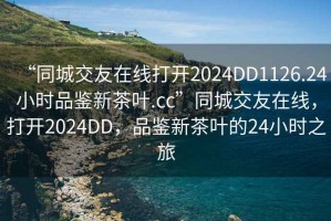 “同城交友在線打開2024DD1126.24小時(shí)品鑒新茶葉.cc”同城交友在線，打開2024DD，品鑒新茶葉的24小時(shí)之旅