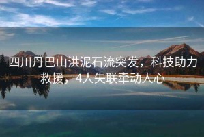 四川丹巴山洪泥石流突發(fā)，科技助力救援，4人失聯(lián)牽動(dòng)人心