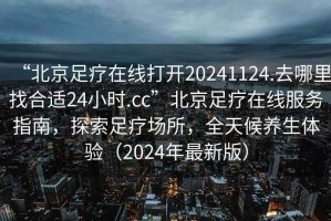 “北京足療在線打開20241124.去哪里找合適24小時(shí).cc”北京足療在線服務(wù)指南，探索足療場所，全天候養(yǎng)生體驗(yàn)（2024年最新版）