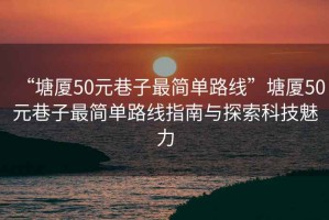 “塘廈50元巷子最簡(jiǎn)單路線”塘廈50元巷子最簡(jiǎn)單路線指南與探索科技魅力