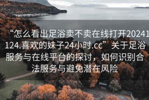“怎么看出足浴賣不賣在線打開20241124.喜歡的妹子24小時.cc”關(guān)于足浴服務(wù)與在線平臺的探討，如何識別合法服務(wù)與避免潛在風(fēng)險(xiǎn)