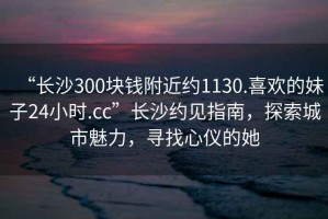 “長(zhǎng)沙300塊錢(qián)附近約1130.喜歡的妹子24小時(shí).cc”長(zhǎng)沙約見(jiàn)指南，探索城市魅力，尋找心儀的她