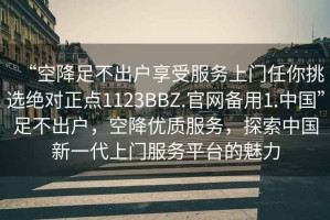 “空降足不出戶享受服務(wù)上門任你挑選絕對正點(diǎn)1123BBZ.官網(wǎng)備用1.中國”足不出戶，空降優(yōu)質(zhì)服務(wù)，探索中國新一代上門服務(wù)平臺的魅力