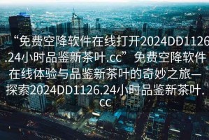 “免費空降軟件在線打開2024DD1126.24小時品鑒新茶葉.cc”免費空降軟件在線體驗與品鑒新茶葉的奇妙之旅—探索2024DD1126.24小時品鑒新茶葉.cc
