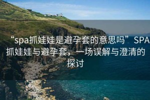“spa抓娃娃是避孕套的意思嗎”SPA抓娃娃與避孕套，一場(chǎng)誤解與澄清的探討
