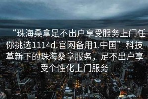 “珠海桑拿足不出戶享受服務上門任你挑選1114d.官網(wǎng)備用1.中國”科技革新下的珠海桑拿服務，足不出戶享受個性化上門服務