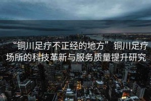 “銅川足療不正經(jīng)的地方”銅川足療場(chǎng)所的科技革新與服務(wù)質(zhì)量提升研究