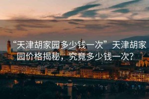 “天津胡家園多少錢(qián)一次”天津胡家園價(jià)格揭秘，究竟多少錢(qián)一次？