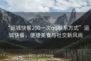 “運(yùn)城快餐200一次qq聯(lián)系方式”運(yùn)城快餐，便捷美食與社交新風(fēng)尚