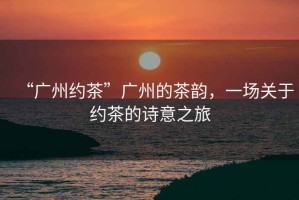 “廣州約茶”廣州的茶韻，一場(chǎng)關(guān)于約茶的詩(shī)意之旅