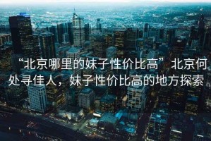“北京哪里的妹子性價比高”北京何處尋佳人，妹子性價比高的地方探索