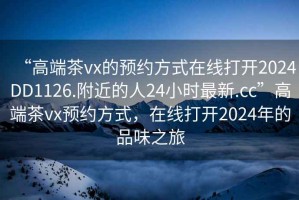 “高端茶vx的預(yù)約方式在線打開2024DD1126.附近的人24小時最新.cc”高端茶vx預(yù)約方式，在線打開2024年的品味之旅