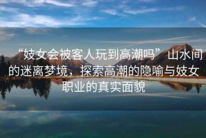 “妓女會被客人玩到高潮嗎”山水間的迷離夢境，探索高潮的隱喻與妓女職業(yè)的真實面貌