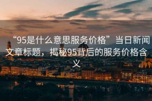 “95是什么意思服務(wù)價格”當(dāng)日新聞文章標(biāo)題，揭秘95背后的服務(wù)價格含義