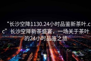 “長(zhǎng)沙空降1130.24小時(shí)品鑒新茶葉.cc”長(zhǎng)沙空降新茶盛宴，一場(chǎng)關(guān)于茶葉的24小時(shí)品鑒之旅
