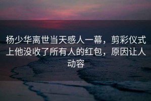楊少華離世當(dāng)天感人一幕，剪彩儀式上他沒收了所有人的紅包，原因讓人動(dòng)容