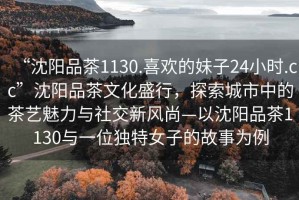 “沈陽品茶1130.喜歡的妹子24小時.cc”沈陽品茶文化盛行，探索城市中的茶藝魅力與社交新風(fēng)尚—以沈陽品茶1130與一位獨特女子的故事為例