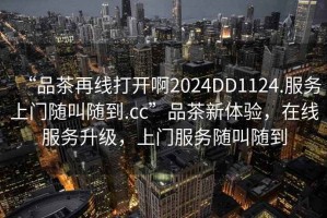 “品茶再線打開啊2024DD1124.服務(wù)上門隨叫隨到.cc”品茶新體驗(yàn)，在線服務(wù)升級，上門服務(wù)隨叫隨到