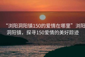 “瀏陽(yáng)洞陽(yáng)鎮(zhèn)150的愛(ài)情在哪里”瀏陽(yáng)洞陽(yáng)鎮(zhèn)，探尋150愛(ài)情的美好蹤跡
