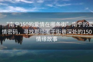 “南寧150的愛情在哪條街”南寧的愛情密碼，尋找那隱匿于街巷深處的150情緣故事