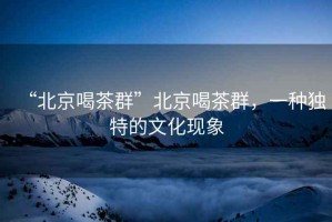 “北京喝茶群”北京喝茶群，一種獨(dú)特的文化現(xiàn)象