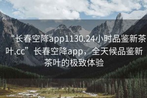 “長春空降app1130.24小時品鑒新茶葉.cc”長春空降app，全天候品鑒新茶葉的極致體驗