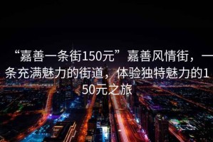 “嘉善一條街150元”嘉善風(fēng)情街，一條充滿魅力的街道，體驗(yàn)獨(dú)特魅力的150元之旅