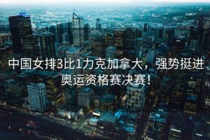 中國女排3比1力克加拿大，強勢挺進奧運資格賽決賽！