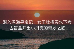 潛入深海尋寶記，女子吐槽買水下考古盲盒開出小貝殼的奇妙之旅