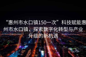 “惠州市水口鎮(zhèn)150一次”科技賦能惠州市水口鎮(zhèn)，探索數(shù)字化轉(zhuǎn)型與產(chǎn)業(yè)升級(jí)的新機(jī)遇