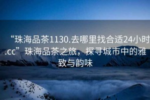 “珠海品茶1130.去哪里找合適24小時(shí).cc”珠海品茶之旅，探尋城市中的雅致與韻味