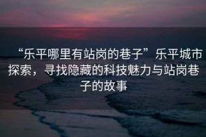 “樂平哪里有站崗的巷子”樂平城市探索，尋找隱藏的科技魅力與站崗巷子的故事