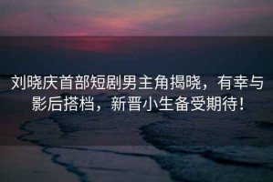劉曉慶首部短劇男主角揭曉，有幸與影后搭檔，新晉小生備受期待！