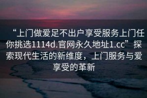“上門做愛足不出戶享受服務(wù)上門任你挑選1114d.官網(wǎng)永久地址1.cc”探索現(xiàn)代生活的新維度，上門服務(wù)與愛享受的革新