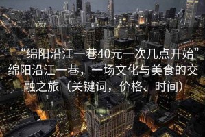 “綿陽沿江一巷40元一次幾點開始”綿陽沿江一巷，一場文化與美食的交融之旅（關鍵詞，價格、時間）