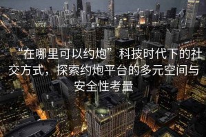 “在哪里可以約炮”科技時代下的社交方式，探索約炮平臺的多元空間與安全性考量