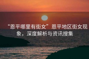 “恩平哪里有街女”恩平地區(qū)街女現(xiàn)象，深度解析與資訊搜集
