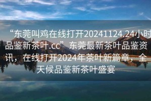 “東莞叫雞在線打開20241124.24小時品鑒新茶葉.cc”東莞最新茶葉品鑒資訊，在線打開2024年茶葉新篇章，全天候品鑒新茶葉盛宴