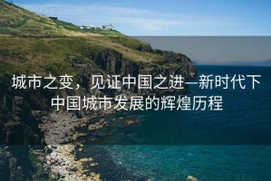 城市之變，見(jiàn)證中國(guó)之進(jìn)—新時(shí)代下中國(guó)城市發(fā)展的輝煌歷程