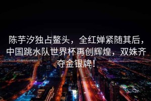 陳芋汐獨占鰲頭，全紅嬋緊隨其后，中國跳水隊世界杯再創(chuàng)輝煌，雙姝齊奪金銀牌！