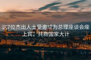 這7位杰出人士受邀成為總理座談會(huì)座上賓，共商國家大計(jì)