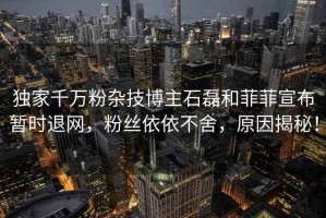 獨家千萬粉雜技博主石磊和菲菲宣布暫時退網，粉絲依依不舍，原因揭秘！