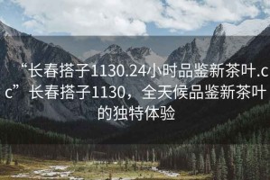 “長春搭子1130.24小時(shí)品鑒新茶葉.cc”長春搭子1130，全天候品鑒新茶葉的獨(dú)特體驗(yàn)