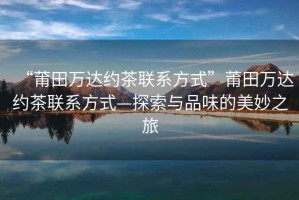 “莆田萬達約茶聯(lián)系方式”莆田萬達約茶聯(lián)系方式—探索與品味的美妙之旅