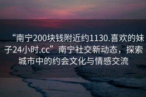 “南寧200塊錢附近約1130.喜歡的妹子24小時.cc”南寧社交新動態(tài)，探索城市中的約會文化與情感交流