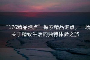 “176精品泡點(diǎn)”探索精品泡點(diǎn)，一場關(guān)于精致生活的獨(dú)特體驗(yàn)之旅
