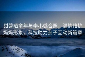 甜馨曬童年與李小璐合照，溫情維護(hù)媽媽形象，科技助力親子互動新篇章