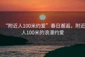 “附近人100米約愛(ài)”春日邂逅，附近人100米的浪漫約愛(ài)
