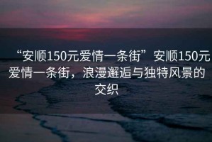 “安順150元愛情一條街”安順150元愛情一條街，浪漫邂逅與獨特風景的交織