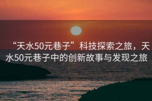 “天水50元巷子”科技探索之旅，天水50元巷子中的創(chuàng)新故事與發(fā)現(xiàn)之旅